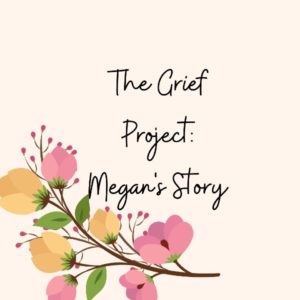Cream background with a wreath of yellow and pink flowers on the bottom of the image. In the center, the title text reads "The Grief Project: Megan's Story" in black cursive.